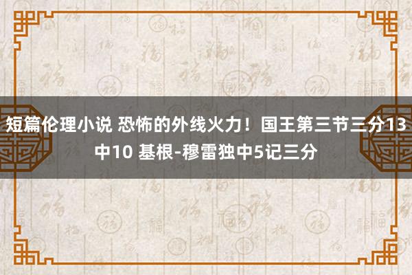 短篇伦理小说 恐怖的外线火力！国王第三节三分13中10 基根-穆雷独中5记三分