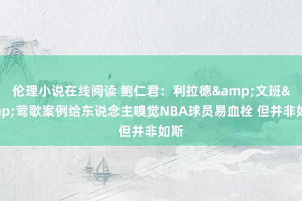 伦理小说在线阅读 鲍仁君：利拉德&文班&莺歌案例给东说念主嗅觉NBA球员易血栓 但并非如斯