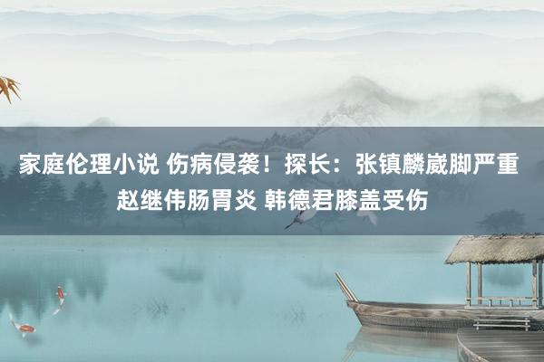 家庭伦理小说 伤病侵袭！探长：张镇麟崴脚严重 赵继伟肠胃炎 韩德君膝盖受伤