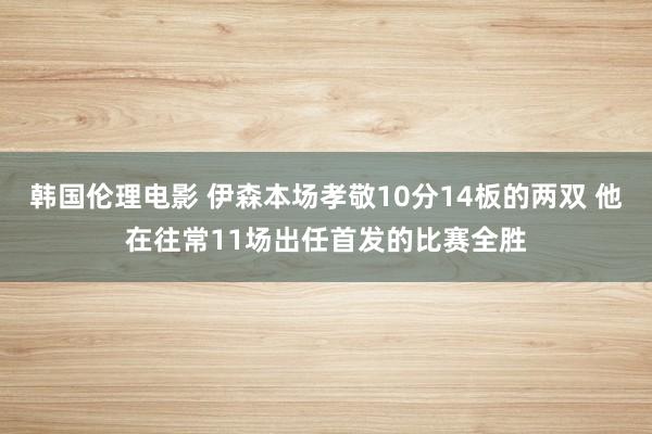 韩国伦理电影 伊森本场孝敬10分14板的两双 他在往常11场出任首发的比赛全胜