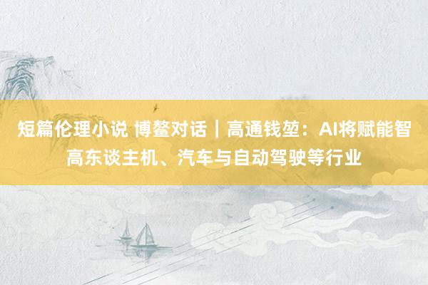 短篇伦理小说 博鳌对话｜高通钱堃：AI将赋能智高东谈主机、汽车与自动驾驶等行业