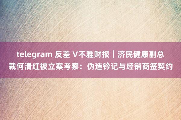 telegram 反差 V不雅财报｜济民健康副总裁何清红被立案考察：伪造钤记与经销商签契约