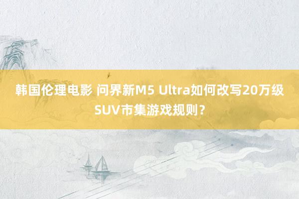 韩国伦理电影 问界新M5 Ultra如何改写20万级SUV市集游戏规则？
