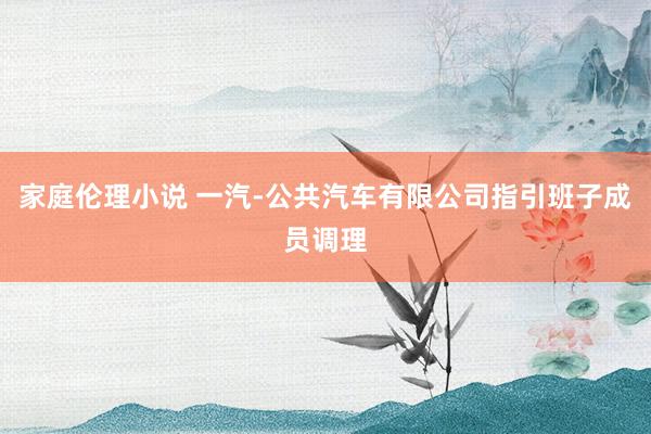 家庭伦理小说 一汽-公共汽车有限公司指引班子成员调理