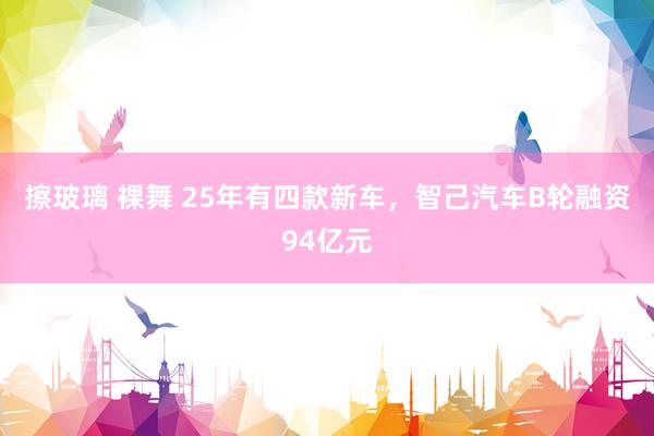 擦玻璃 裸舞 25年有四款新车，智己汽车B轮融资94亿元