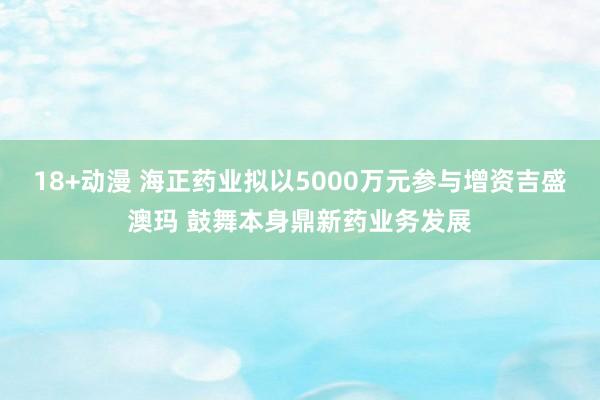 18+动漫 海正药业拟以5000万元参与增资吉盛澳玛 鼓舞本身鼎新药业务发展