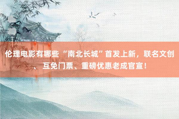 伦理电影有哪些 “南北长城”首发上新，联名文创、 互免门票、重磅优惠老成官宣！