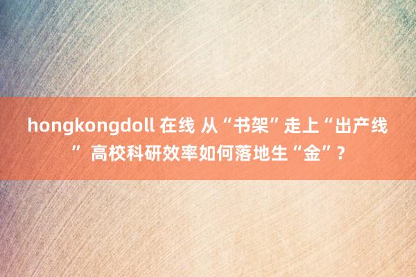 hongkongdoll 在线 从“书架”走上“出产线” 高校科研效率如何落地生“金”？