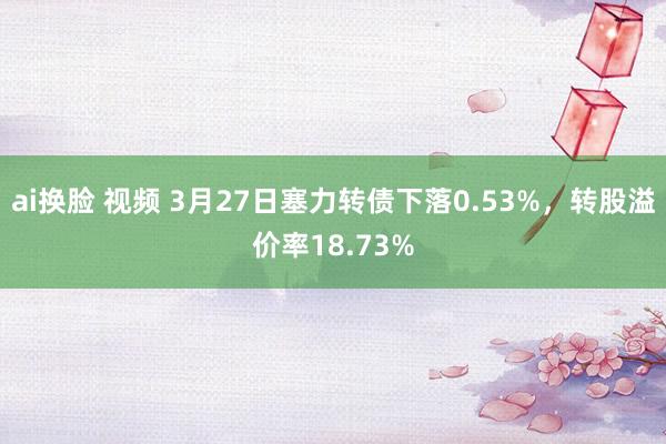 ai换脸 视频 3月27日塞力转债下落0.53%，转股溢价率18.73%