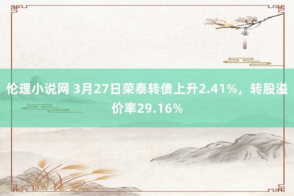 伦理小说网 3月27日荣泰转债上升2.41%，转股溢价率29.16%