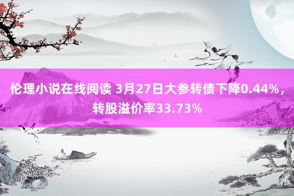 伦理小说在线阅读 3月27日大参转债下降0.44%，转股溢价率33.73%