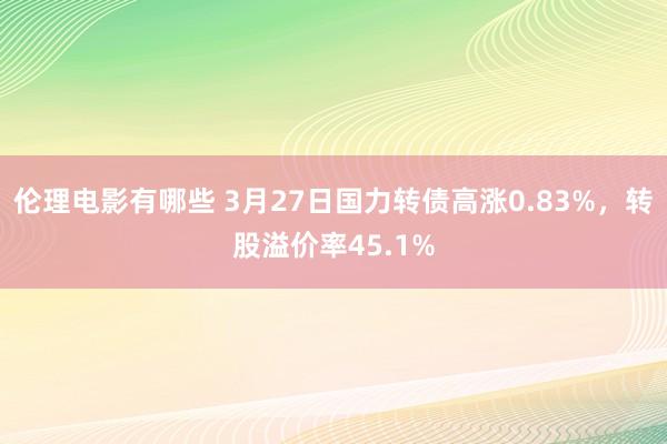 伦理电影有哪些 3月27日国力转债高涨0.83%，转股溢价率45.1%