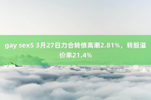 gay sex5 3月27日力合转债高潮2.81%，转股溢价率21.4%