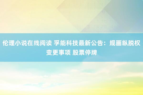伦理小说在线阅读 孚能科技最新公告：规画纵脱权变更事项 股票停牌