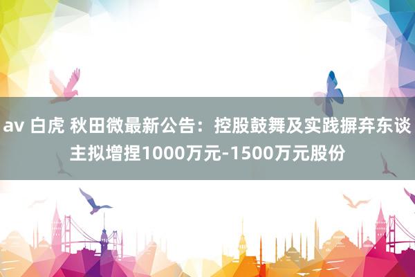 av 白虎 秋田微最新公告：控股鼓舞及实践摒弃东谈主拟增捏1000万元-1500万元股份