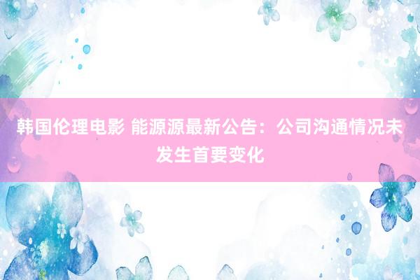 韩国伦理电影 能源源最新公告：公司沟通情况未发生首要变化