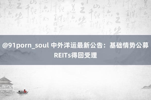@91porn_soul 中外洋运最新公告：基础情势公募REITs得回受理