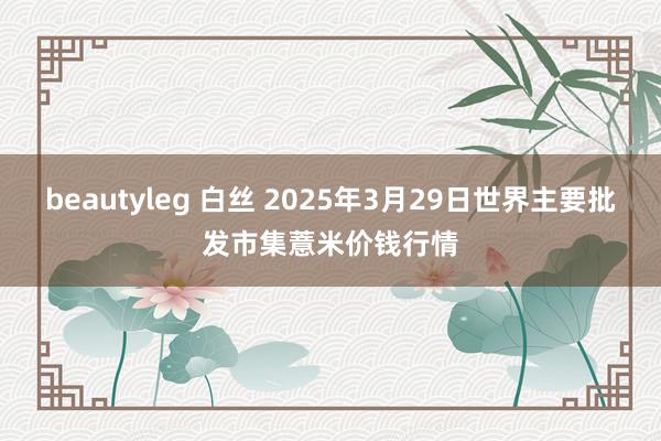 beautyleg 白丝 2025年3月29日世界主要批发市集薏米价钱行情