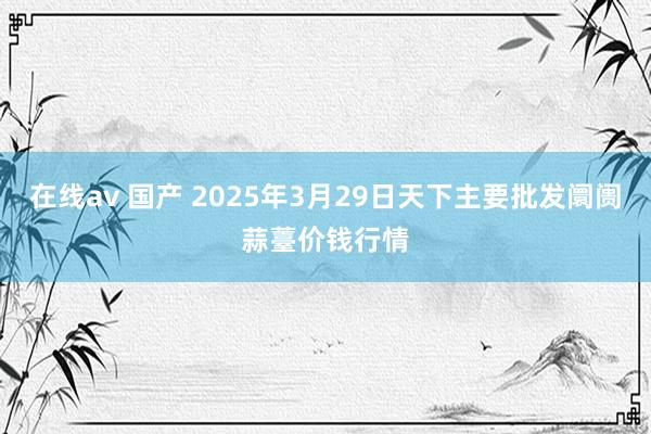 在线av 国产 2025年3月29日天下主要批发阛阓蒜薹价钱行情
