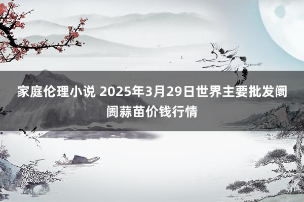 家庭伦理小说 2025年3月29日世界主要批发阛阓蒜苗价钱行情