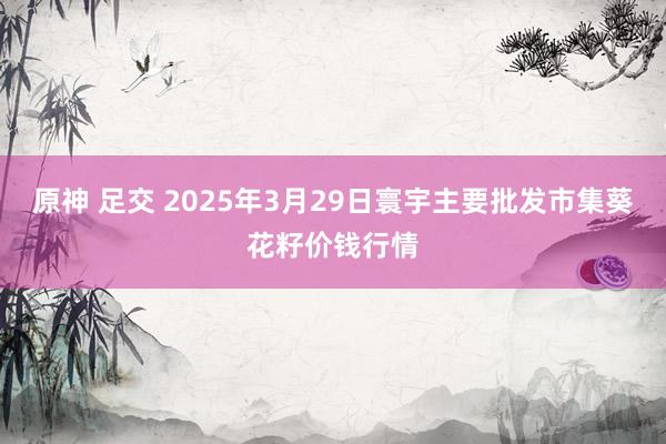 原神 足交 2025年3月29日寰宇主要批发市集葵花籽价钱行情