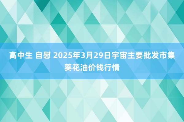 高中生 自慰 2025年3月29日宇宙主要批发市集葵花油价钱行情