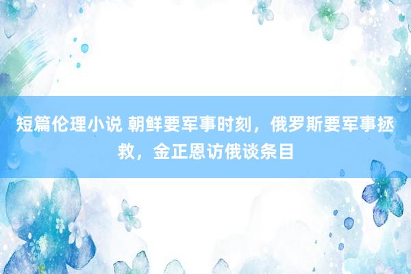 短篇伦理小说 朝鲜要军事时刻，俄罗斯要军事拯救，金正恩访俄谈条目