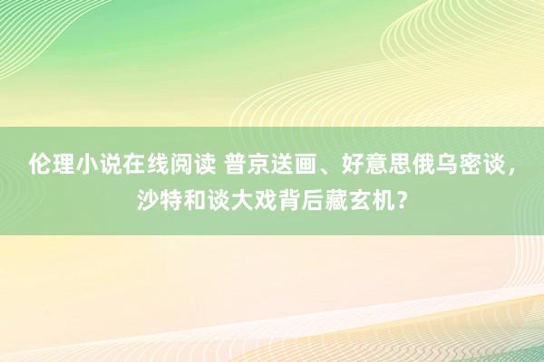 伦理小说在线阅读 普京送画、好意思俄乌密谈，沙特和谈大戏背后藏玄机？