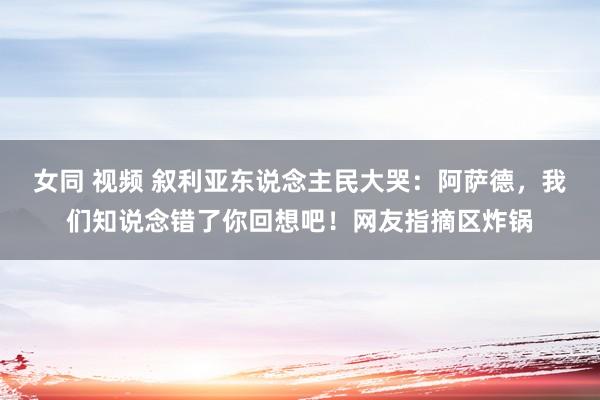 女同 视频 叙利亚东说念主民大哭：阿萨德，我们知说念错了你回想吧！网友指摘区炸锅