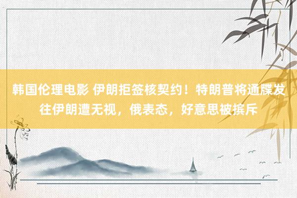 韩国伦理电影 伊朗拒签核契约！特朗普将通牒发往伊朗遭无视，俄表态，好意思被摈斥