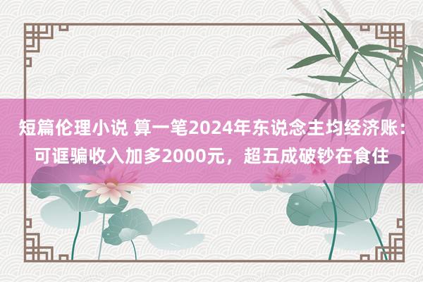 短篇伦理小说 算一笔2024年东说念主均经济账：可诓骗收入加多2000元，超五成破钞在食住