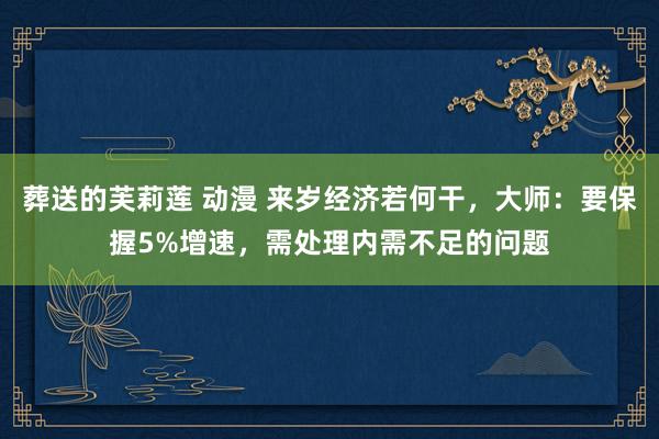 葬送的芙莉莲 动漫 来岁经济若何干，大师：要保握5%增速，需处理内需不足的问题