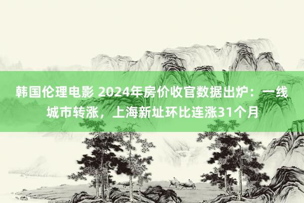 韩国伦理电影 2024年房价收官数据出炉：一线城市转涨，上海新址环比连涨31个月