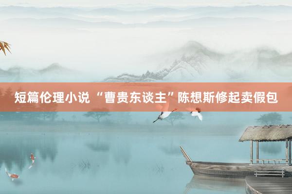 短篇伦理小说 “曹贵东谈主”陈想斯修起卖假包