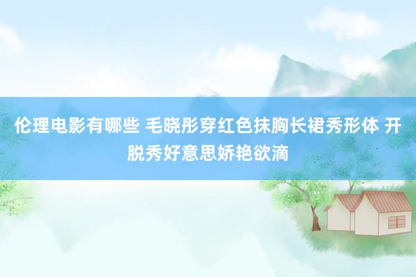 伦理电影有哪些 毛晓彤穿红色抹胸长裙秀形体 开脱秀好意思娇艳欲滴