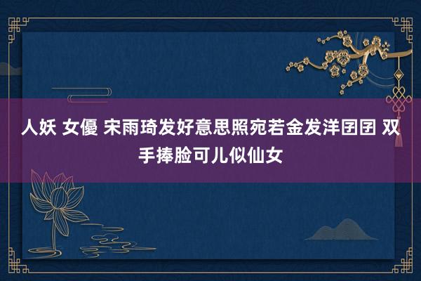 人妖 女優 宋雨琦发好意思照宛若金发洋囝囝 双手捧脸可儿似仙女