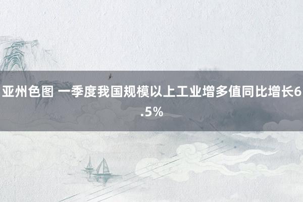 亚州色图 一季度我国规模以上工业增多值同比增长6.5%
