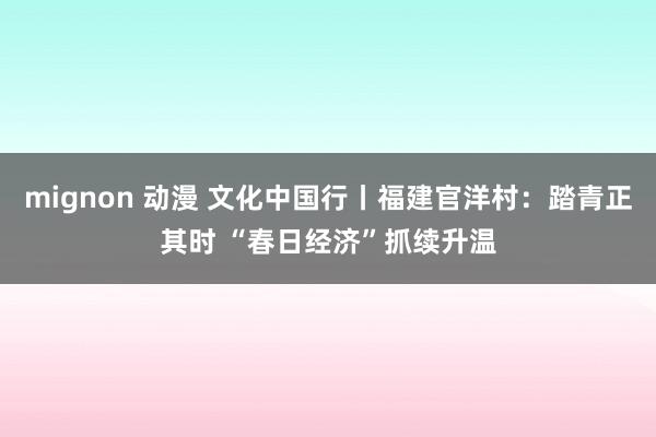 mignon 动漫 文化中国行丨福建官洋村：踏青正其时 “春日经济”抓续升温