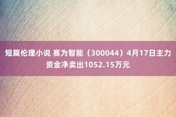 短篇伦理小说 赛为智能（300044）4月17日主力资金净卖出1052.15万元