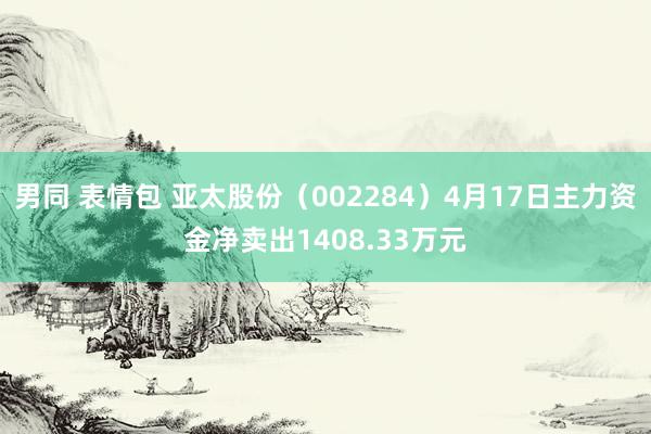 男同 表情包 亚太股份（002284）4月17日主力资金净卖出1408.33万元