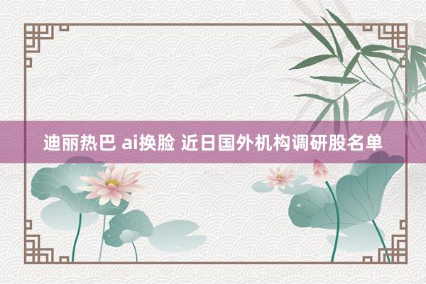 迪丽热巴 ai换脸 近日国外机构调研股名单