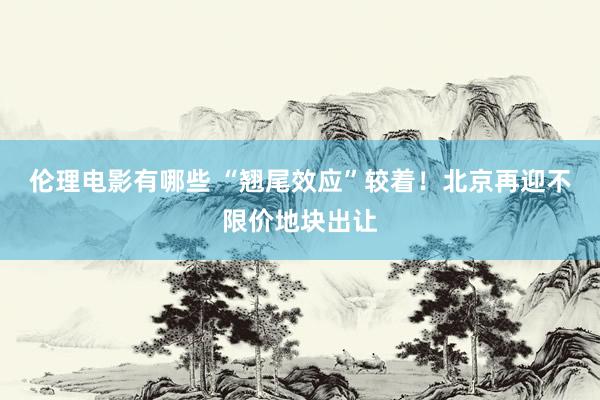 伦理电影有哪些 “翘尾效应”较着！北京再迎不限价地块出让