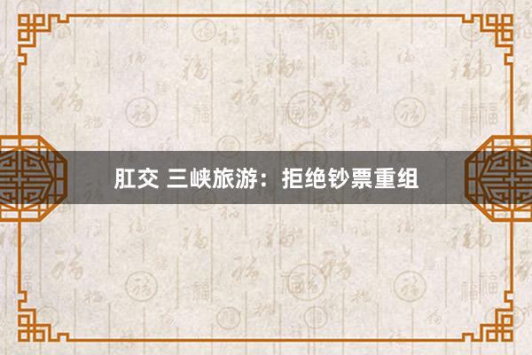 肛交 三峡旅游：拒绝钞票重组