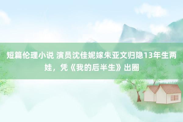 短篇伦理小说 演员沈佳妮嫁朱亚文归隐13年生两娃，凭《我的后半生》出圈