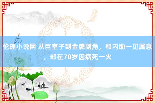 伦理小说网 从巨室子到金牌副角，和内助一见属意，却在70岁因病死一火