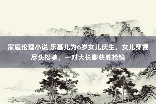 家庭伦理小说 乐基儿为6岁女儿庆生，女儿穿戴尽头松驰，一对大长腿获胜抢镜