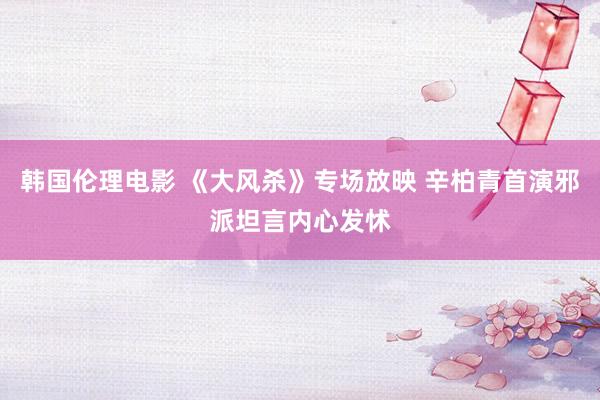 韩国伦理电影 《大风杀》专场放映 辛柏青首演邪派坦言内心发怵