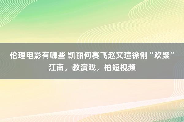 伦理电影有哪些 凯丽何赛飞赵文瑄徐俐“欢聚”江南，教演戏，拍短视频