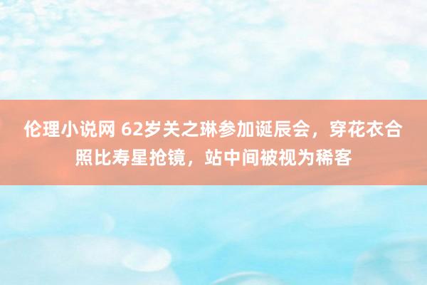 伦理小说网 62岁关之琳参加诞辰会，穿花衣合照比寿星抢镜，站中间被视为稀客