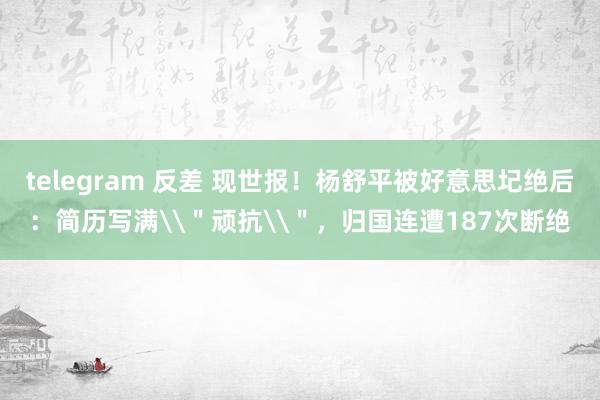 telegram 反差 现世报！杨舒平被好意思圮绝后：简历写满\＂顽抗\＂，归国连遭187次断绝